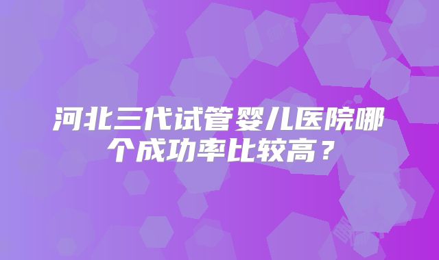 河北三代试管婴儿医院哪个成功率比较高?