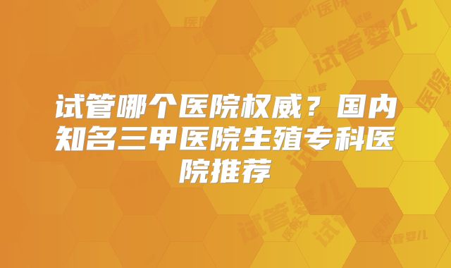 试管哪个医院权威?国内知名三甲医院生殖专科医院推荐