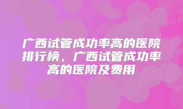 广西试管成功率高的医院排行榜,广西试管成功率高的医院及费用