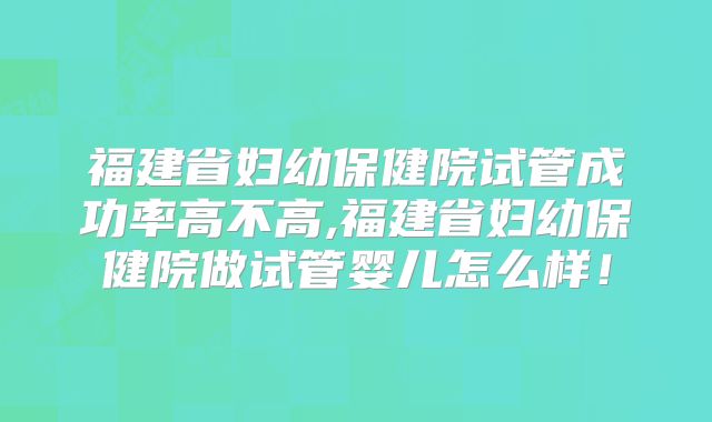 福建省妇幼保健院试管成功率高不高,福建省妇幼保健院做试管婴儿怎么样!