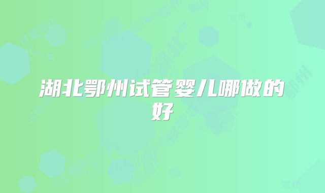 湖北鄂州试管婴儿哪做的好
