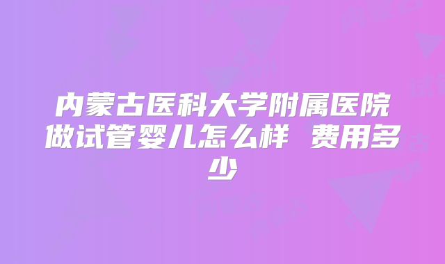 内蒙古医科大学附属医院做试管婴儿怎么样 费用多少