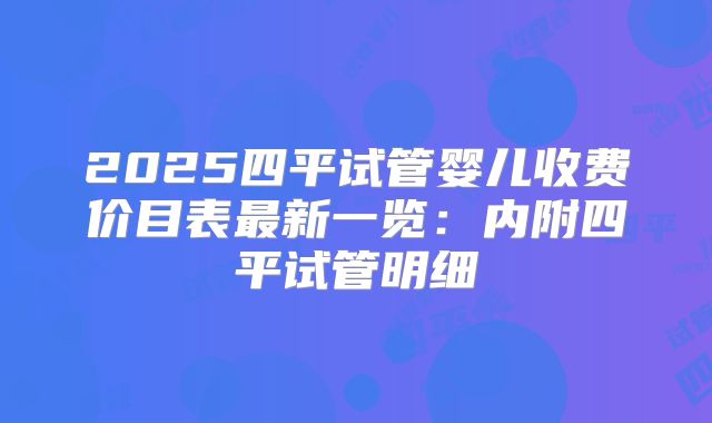 2025四平试管婴儿收费价目表最新一览:内附四平试管明细