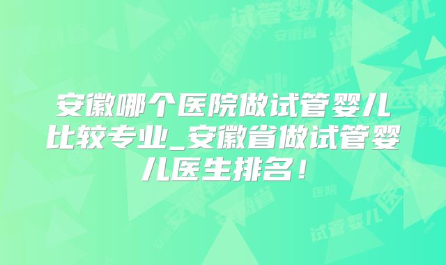 安徽哪个医院做试管婴儿比较专业_安徽省做试管婴儿医生排名!