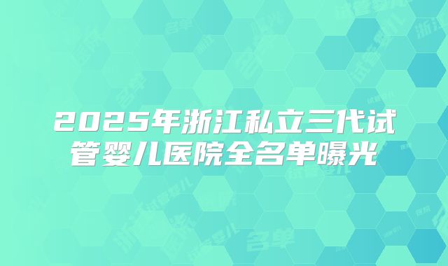 2025年浙江私立三代试管婴儿医院全名单曝光