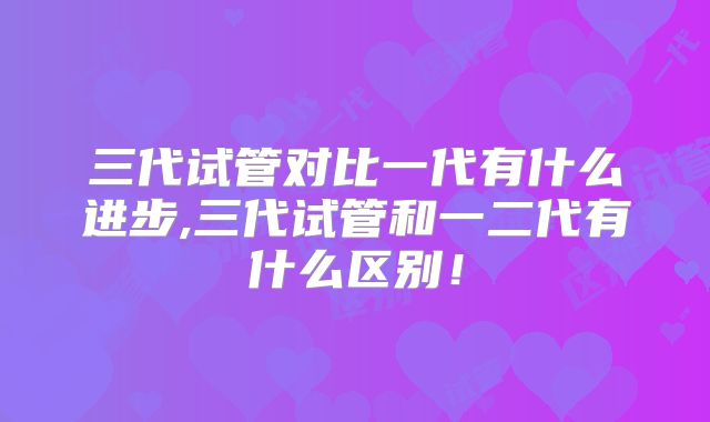 三代试管对比一代有什么进步,三代试管和一二代有什么区别!