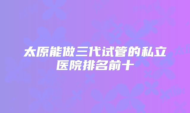太原能做三代试管的私立医院排名前十
