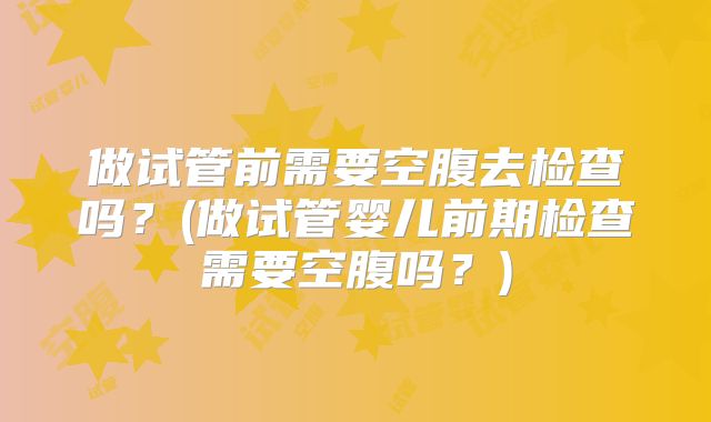 做试管前需要空腹去检查吗?(做试管婴儿前期检查需要空腹吗?)