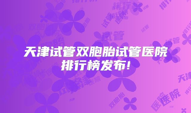 天津试管双胞胎试管医院排行榜发布!