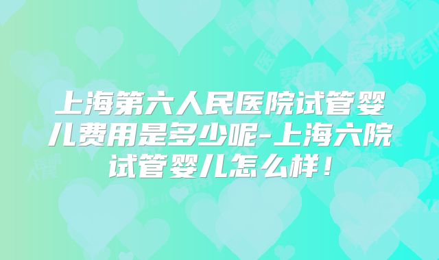 上海第六人民医院试管婴儿费用是多少呢-上海六院试管婴儿怎么样！