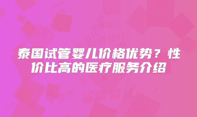 泰国试管婴儿价格优势?性价比高的医疗服务介绍