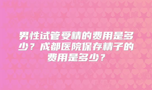 男性试管受精的费用是多少？成都医院保存精子的费用是多少？