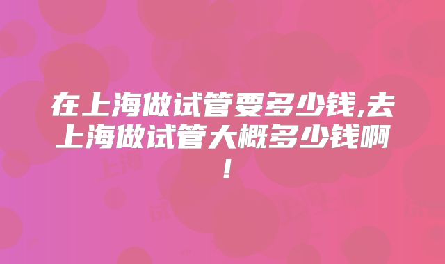 在上海做试管要多少钱,去上海做试管大概多少钱啊!