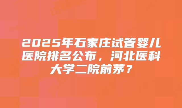 2025年石家庄试管婴儿医院排名公布,河北医科大学二院前茅?