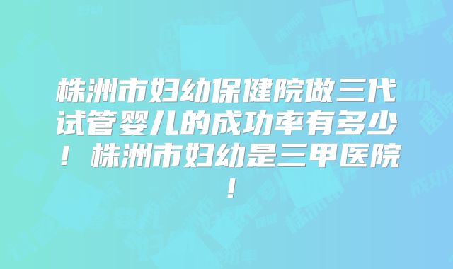 株洲市妇幼保健院做三代试管婴儿的成功率有多少！株洲市妇幼是三甲医院！