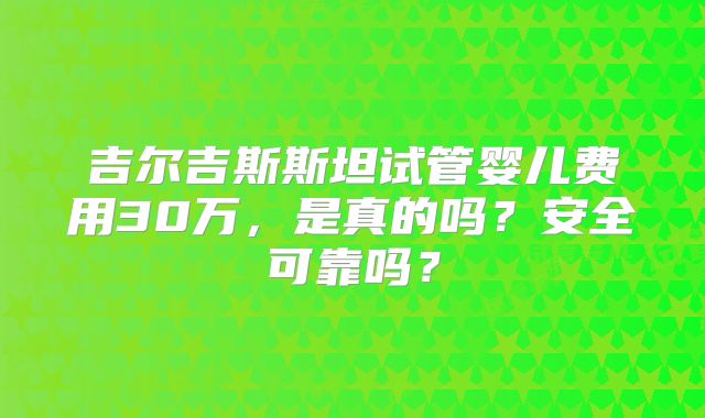 吉尔吉斯斯坦试管婴儿费用30万,是真的吗?安全可靠吗?