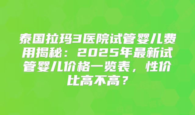 泰国拉玛3医院试管婴儿费用揭秘:2025年最新试管婴儿价格一览表,性价比高不高?