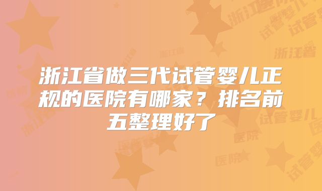 浙江省做三代试管婴儿正规的医院有哪家?排名前五整理好了