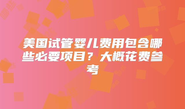 美国试管婴儿费用包含哪些必要项目？大概花费参考
