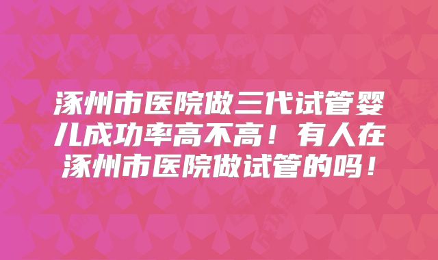 涿州市医院做三代试管婴儿成功率高不高！有人在涿州市医院做试管的吗！