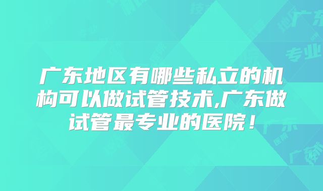 广东地区有哪些私立的机构可以做试管技术,广东做试管最专业的医院!