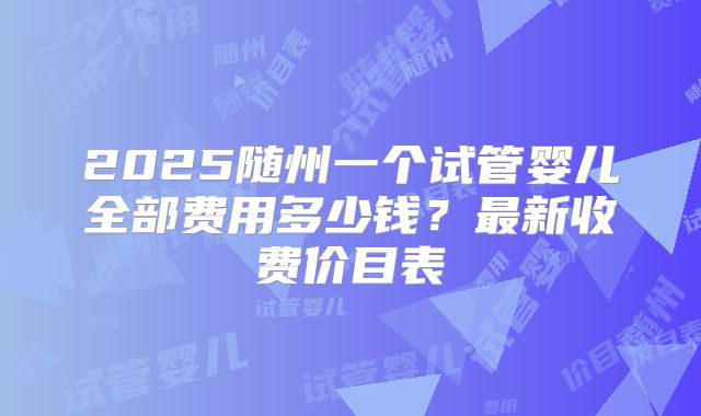 2025随州一个试管婴儿全部费用多少钱？最新收费价目表