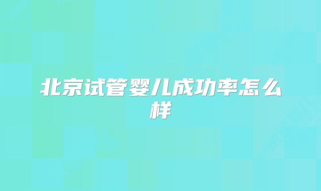 北京试管婴儿成功率怎么样