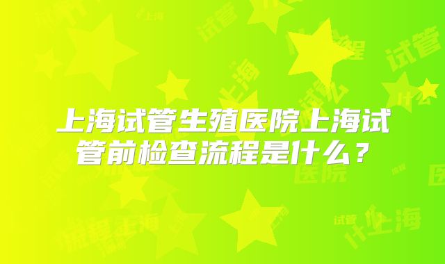 上海试管生殖医院上海试管前检查流程是什么?