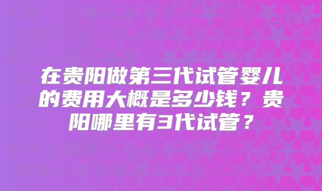 在贵阳做第三代试管婴儿的费用大概是多少钱?贵阳哪里有3代试管?
