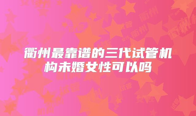 衢州最靠谱的三代试管机构未婚女性可以吗