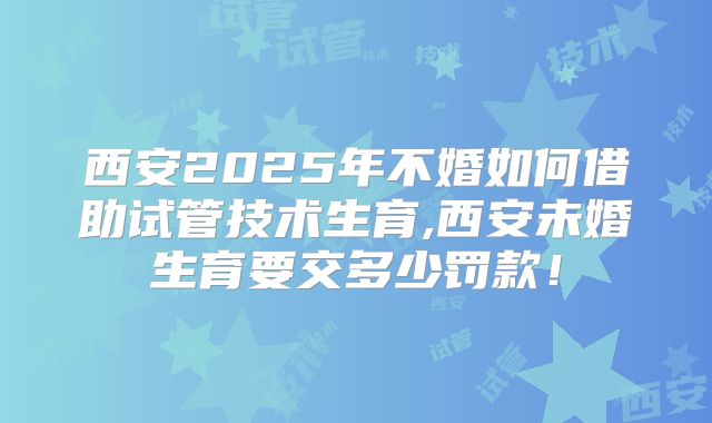 西安2025年不婚如何借助试管技术生育,西安未婚生育要交多少罚款！