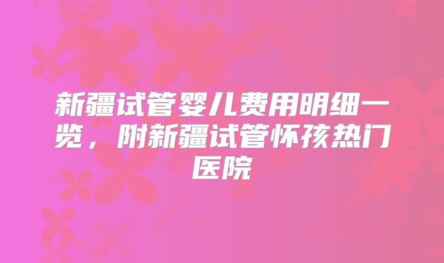 新疆试管婴儿费用明细一览,附新疆试管怀孩热门医院