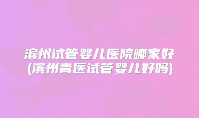 滨州试管婴儿医院哪家好(滨州青医试管婴儿好吗)