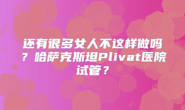 还有很多女人不这样做吗？哈萨克斯坦Plivat医院试管？