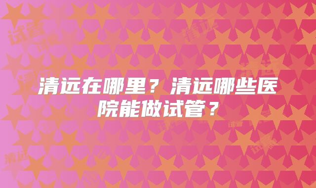 清远在哪里?清远哪些医院能做试管?