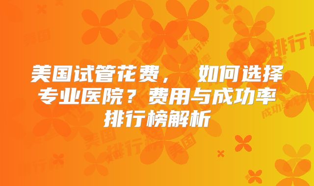 美国试管花费, 如何选择专业医院?费用与成功率排行榜解析