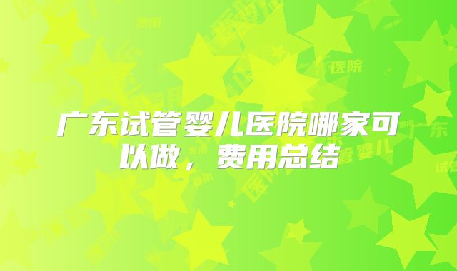 广东试管婴儿医院哪家可以做,费用总结
