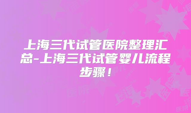 上海三代试管医院整理汇总-上海三代试管婴儿流程步骤！