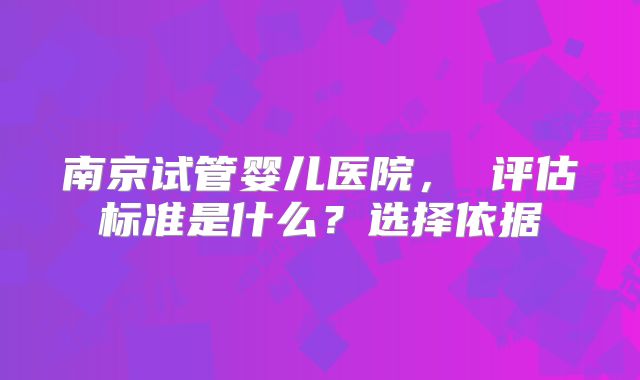 南京试管婴儿医院, 评估标准是什么?选择依据