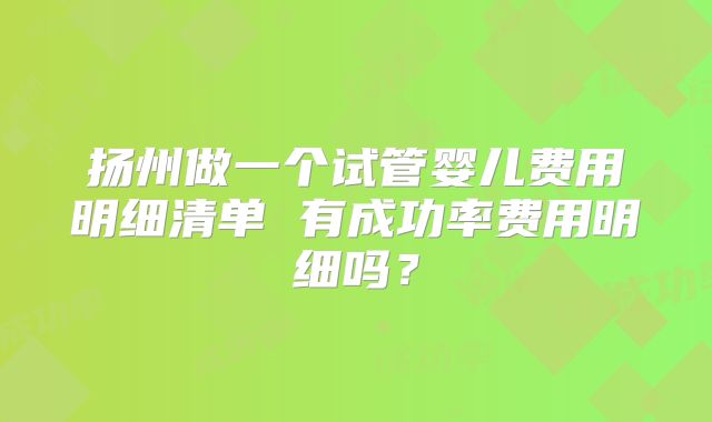 扬州做一个试管婴儿费用明细清单 有成功率费用明细吗?