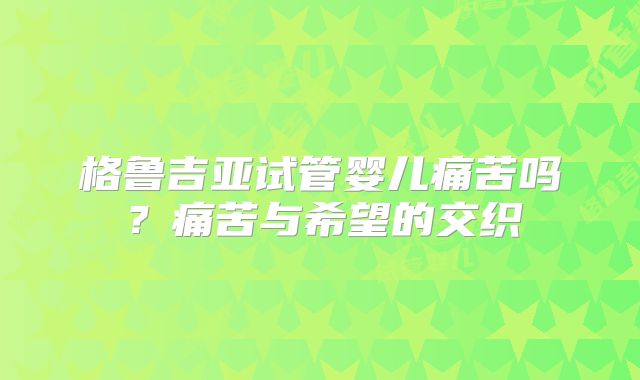 格鲁吉亚试管婴儿痛苦吗?痛苦与希望的交织
