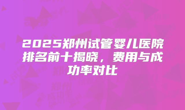 2025郑州试管婴儿医院排名前十揭晓，费用与成功率对比