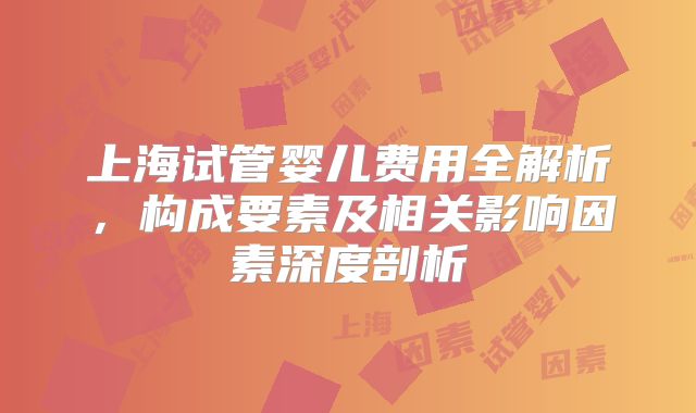 上海试管婴儿费用全解析，构成要素及相关影响因素深度剖析