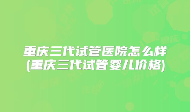 重庆三代试管医院怎么样(重庆三代试管婴儿价格)