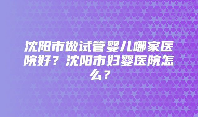 沈阳市做试管婴儿哪家医院好?沈阳市妇婴医院怎么?