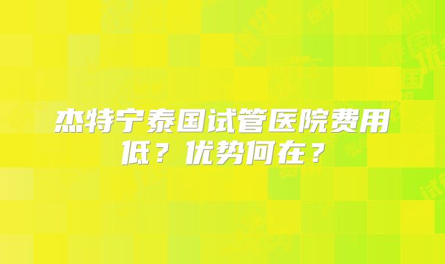 杰特宁泰国试管医院费用低?优势何在?