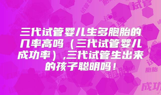 三代试管婴儿生多胞胎的几率高吗(三代试管婴儿成功率),三代试管生出来的孩子聪明吗!