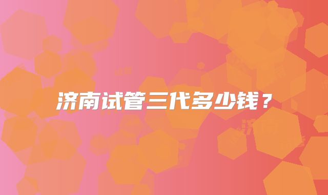 济南试管三代多少钱？