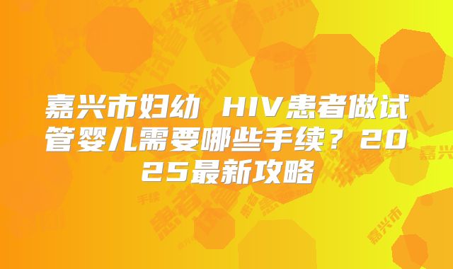 嘉兴市妇幼 HIV患者做试管婴儿需要哪些手续?2025最新攻略