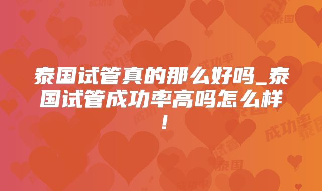 泰国试管真的那么好吗_泰国试管成功率高吗怎么样!